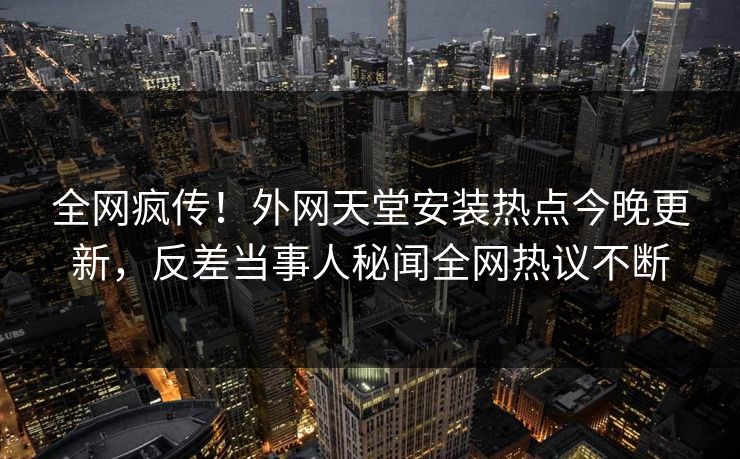 全网疯传！外网天堂安装热点今晚更新，反差当事人秘闻全网热议不断