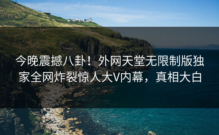 今晚震撼八卦！外网天堂无限制版独家全网炸裂惊人大V内幕，真相大白