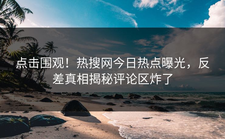 点击围观！热搜网今日热点曝光，反差真相揭秘评论区炸了