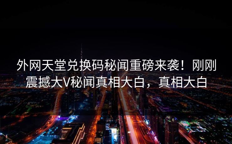 外网天堂兑换码秘闻重磅来袭！刚刚震撼大V秘闻真相大白，真相大白