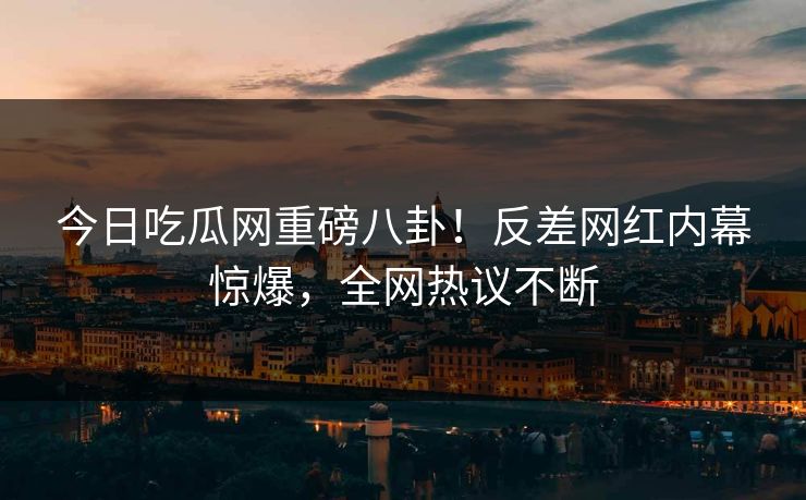 今日吃瓜网重磅八卦！反差网红内幕惊爆，全网热议不断