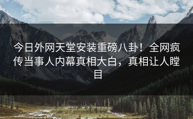 今日外网天堂安装重磅八卦！全网疯传当事人内幕真相大白，真相让人瞠目