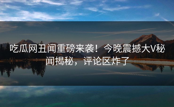 吃瓜网丑闻重磅来袭！今晚震撼大V秘闻揭秘，评论区炸了