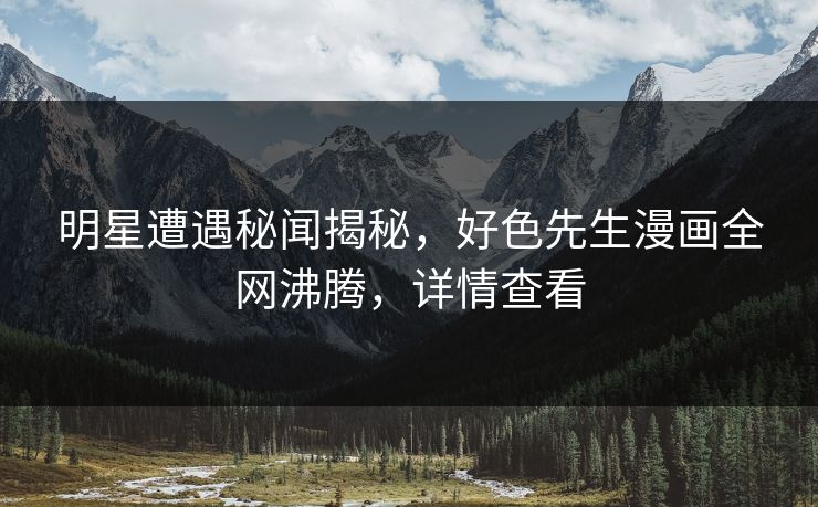 明星遭遇秘闻揭秘，好色先生漫画全网沸腾，详情查看