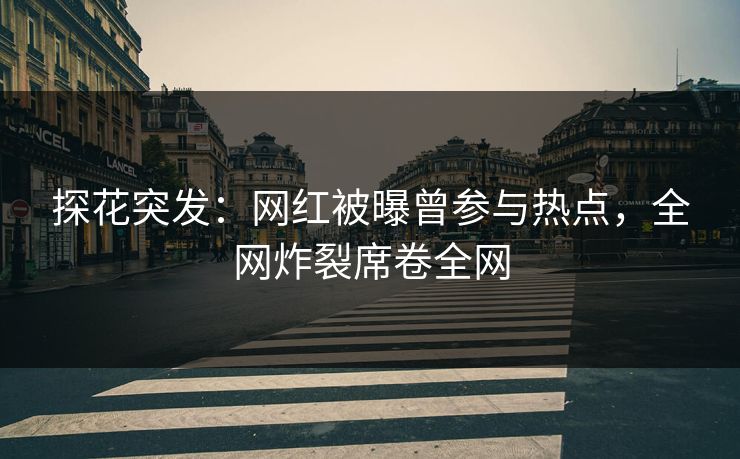 探花突发：网红被曝曾参与热点，全网炸裂席卷全网