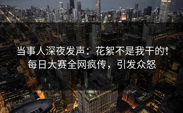 当事人深夜发声：花絮不是我干的！每日大赛全网疯传，引发众怒