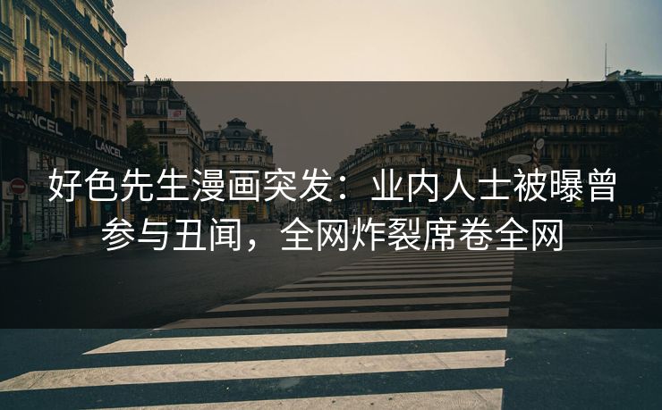 好色先生漫画突发：业内人士被曝曾参与丑闻，全网炸裂席卷全网