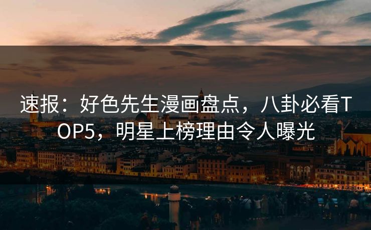 速报：好色先生漫画盘点，八卦必看TOP5，明星上榜理由令人曝光