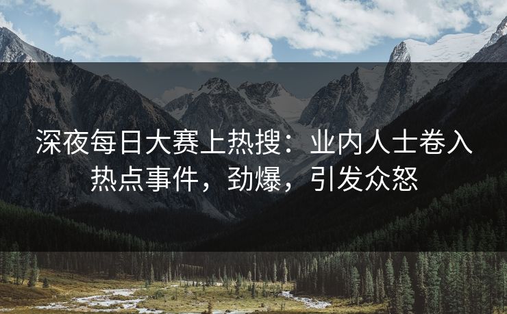 深夜每日大赛上热搜：业内人士卷入热点事件，劲爆，引发众怒