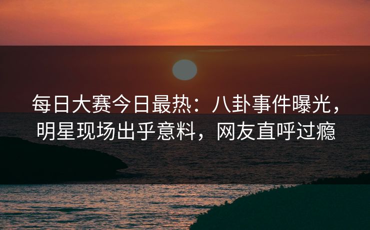 每日大赛今日最热：八卦事件曝光，明星现场出乎意料，网友直呼过瘾