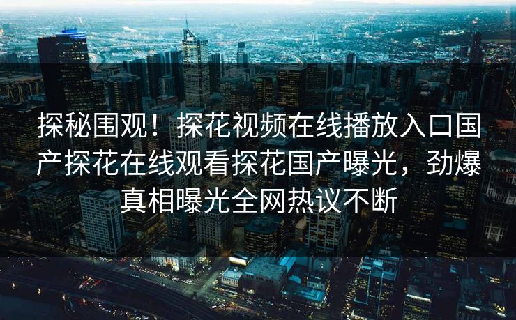 探秘围观！探花视频在线播放入口国产探花在线观看探花国产曝光，劲爆真相曝光全网热议不断