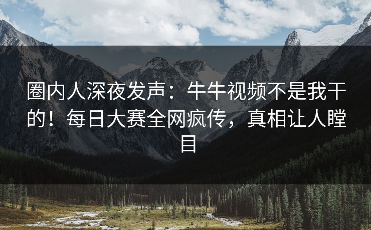 圈内人深夜发声：牛牛视频不是我干的！每日大赛全网疯传，真相让人瞠目