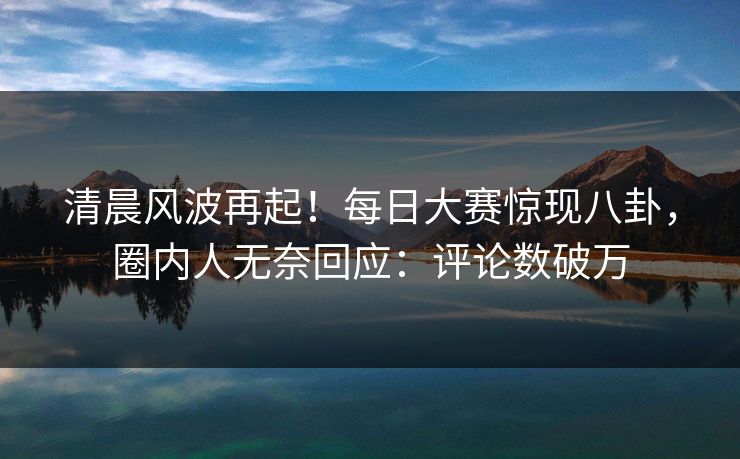 清晨风波再起！每日大赛惊现八卦，圈内人无奈回应：评论数破万