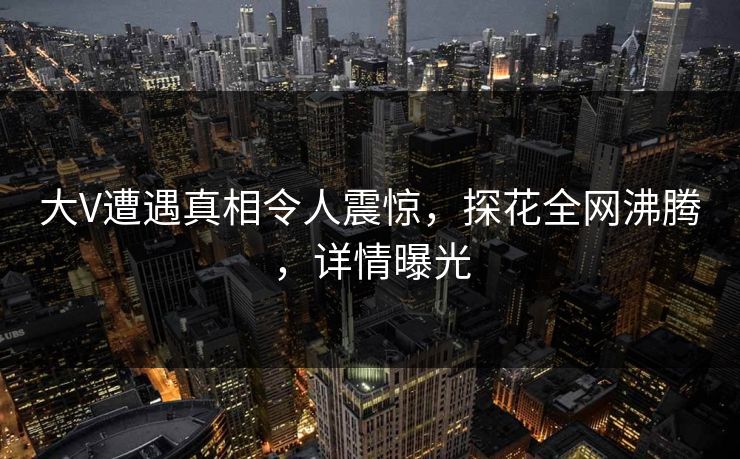大V遭遇真相令人震惊，探花全网沸腾，详情曝光