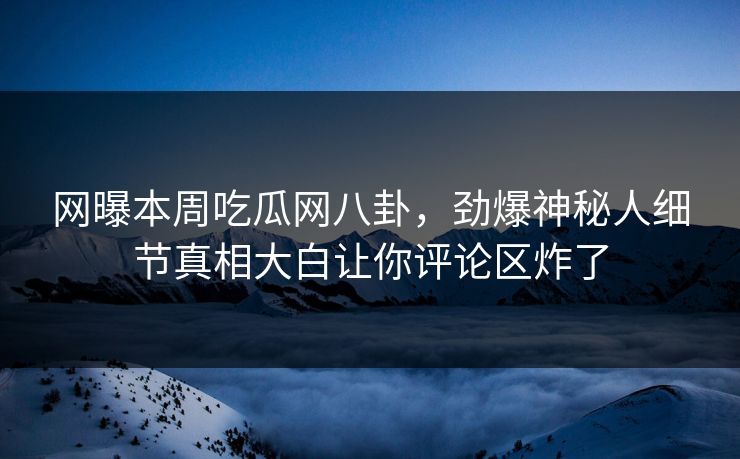 网曝本周吃瓜网八卦，劲爆神秘人细节真相大白让你评论区炸了