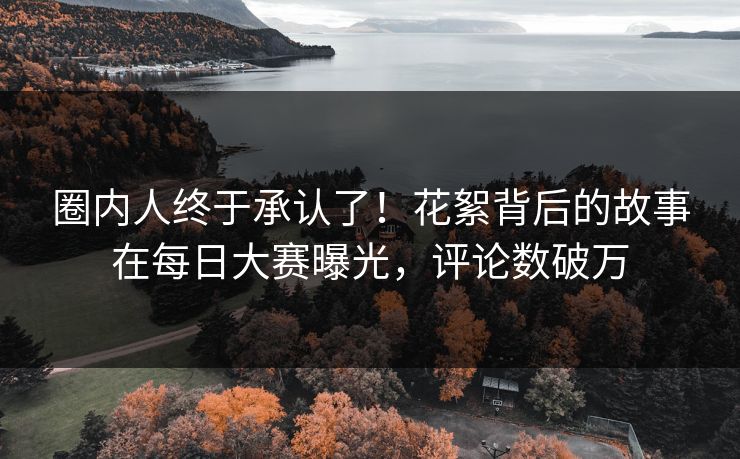 圈内人终于承认了！花絮背后的故事在每日大赛曝光，评论数破万