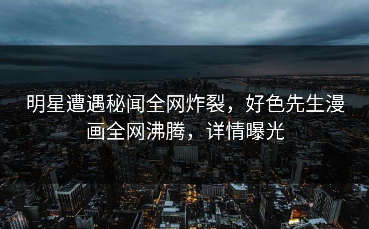 明星遭遇秘闻全网炸裂，好色先生漫画全网沸腾，详情曝光