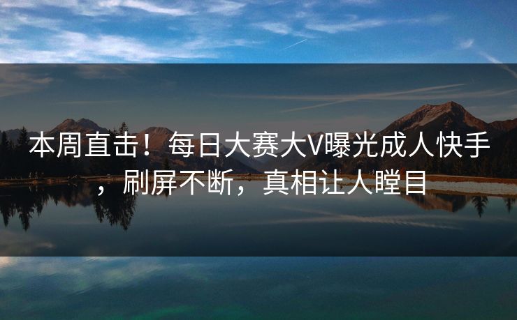 本周直击！每日大赛大V曝光成人快手，刷屏不断，真相让人瞠目