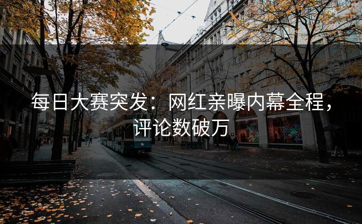 每日大赛突发：网红亲曝内幕全程，评论数破万