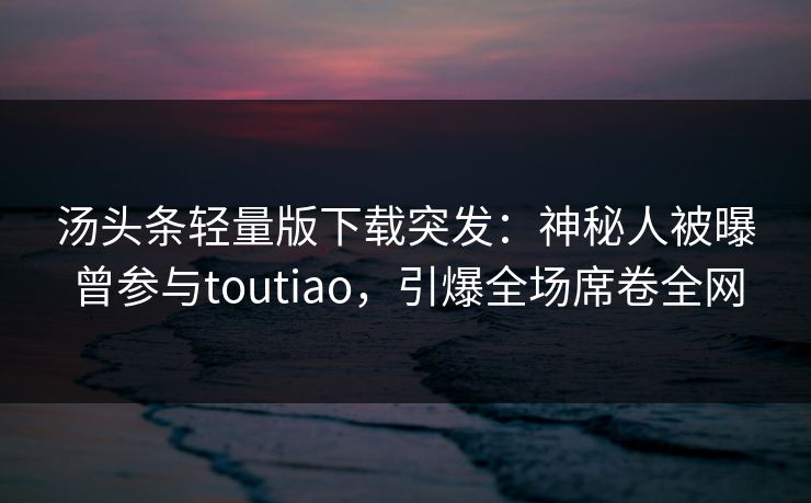 汤头条轻量版下载突发：神秘人被曝曾参与toutiao，引爆全场席卷全网