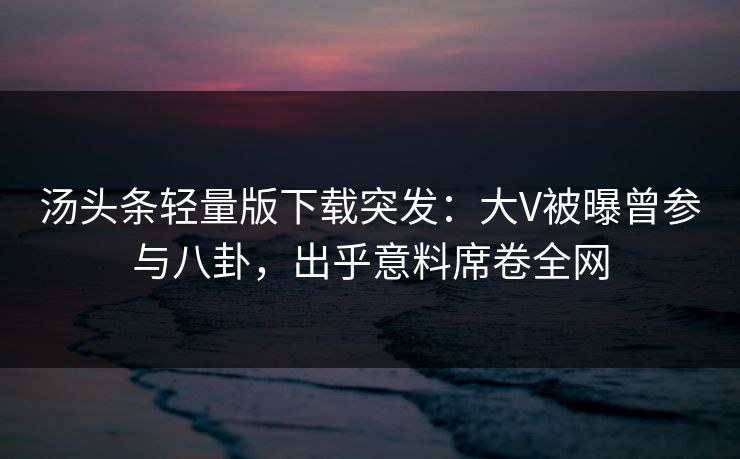 汤头条轻量版下载突发：大V被曝曾参与八卦，出乎意料席卷全网
