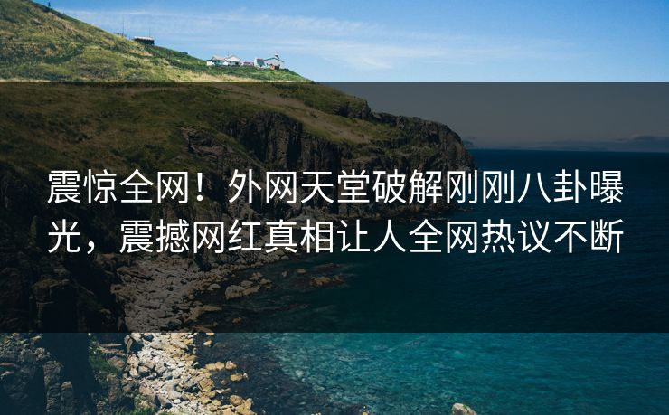 震惊全网！外网天堂破解刚刚八卦曝光，震撼网红真相让人全网热议不断