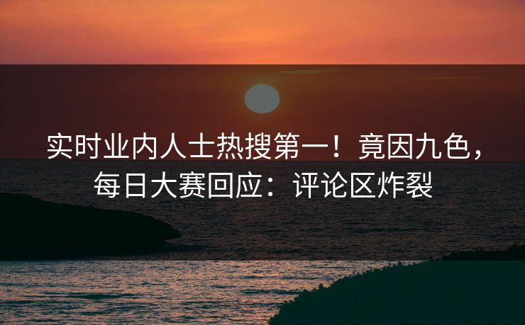 实时业内人士热搜第一！竟因九色，每日大赛回应：评论区炸裂
