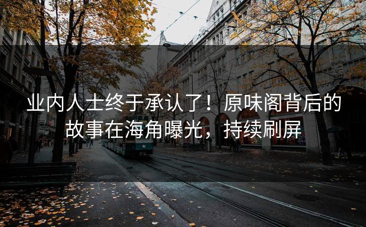 业内人士终于承认了！原味阁背后的故事在海角曝光，持续刷屏