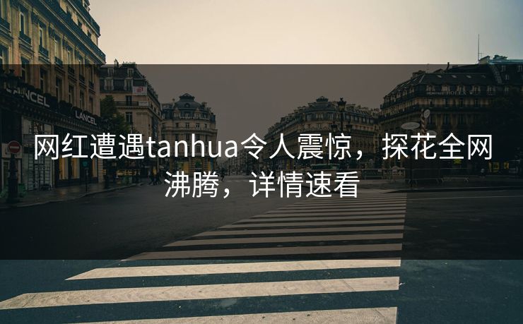 网红遭遇tanhua令人震惊，探花全网沸腾，详情速看