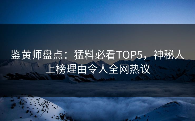 鉴黄师盘点：猛料必看TOP5，神秘人上榜理由令人全网热议