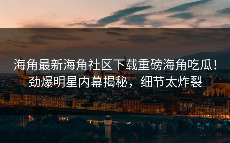 海角最新海角社区下载重磅海角吃瓜！劲爆明星内幕揭秘，细节太炸裂