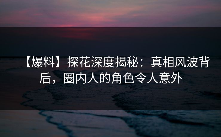 【爆料】探花深度揭秘：真相风波背后，圈内人的角色令人意外