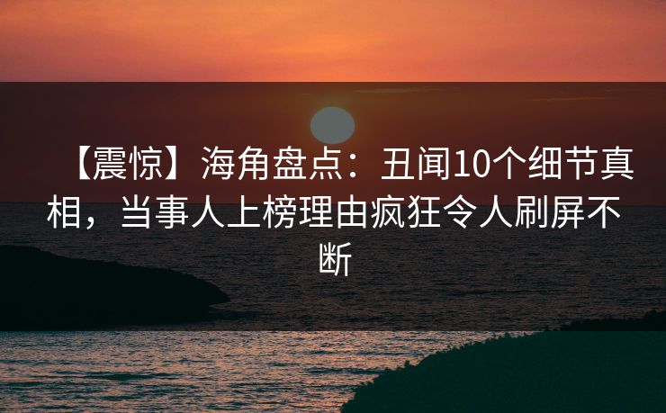 【震惊】海角盘点：丑闻10个细节真相，当事人上榜理由疯狂令人刷屏不断
