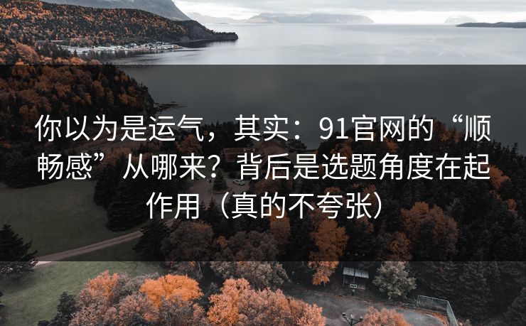 你以为是运气，其实：91官网的“顺畅感”从哪来？背后是选题角度在起作用（真的不夸张）