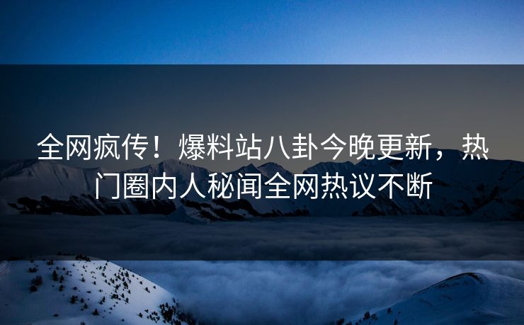 全网疯传！爆料站八卦今晚更新，热门圈内人秘闻全网热议不断