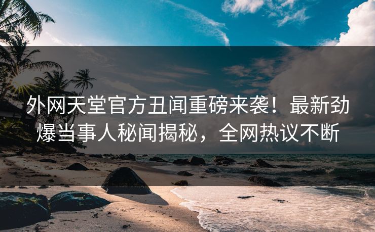 外网天堂官方丑闻重磅来袭！最新劲爆当事人秘闻揭秘，全网热议不断