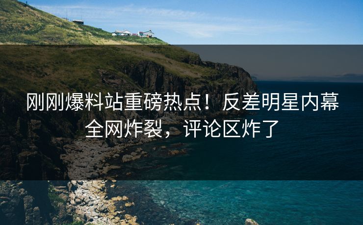刚刚爆料站重磅热点！反差明星内幕全网炸裂，评论区炸了