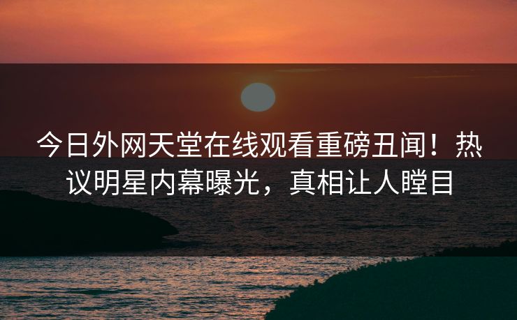 今日外网天堂在线观看重磅丑闻！热议明星内幕曝光，真相让人瞠目