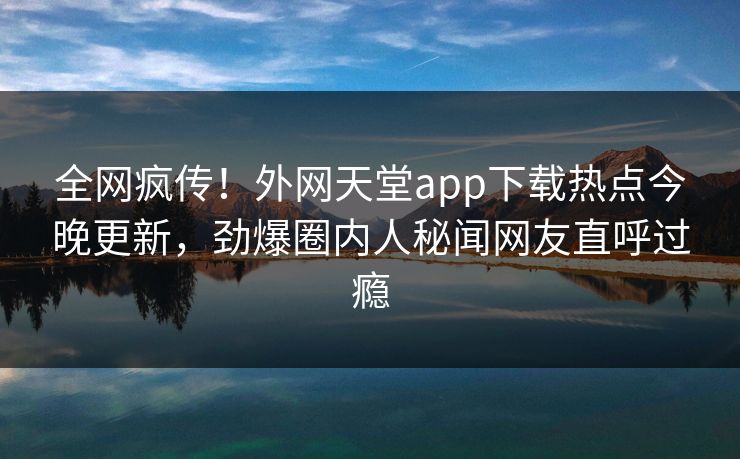 全网疯传！外网天堂app下载热点今晚更新，劲爆圈内人秘闻网友直呼过瘾