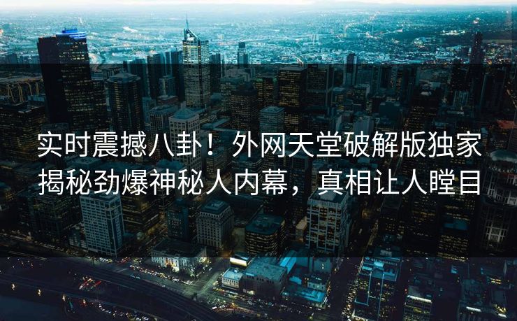 实时震撼八卦！外网天堂破解版独家揭秘劲爆神秘人内幕，真相让人瞠目