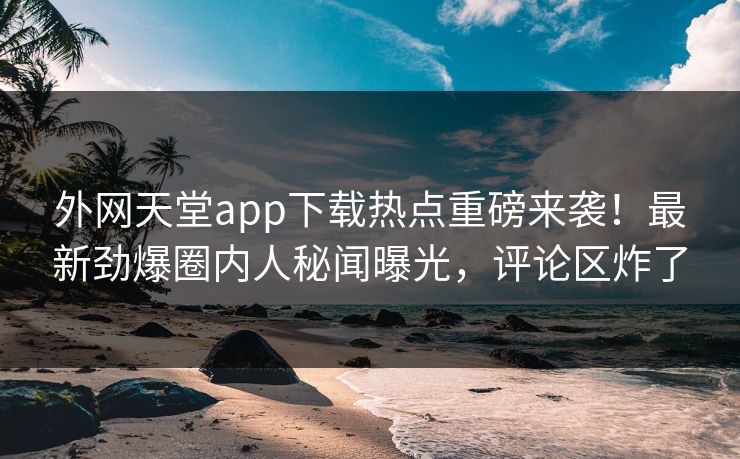 外网天堂app下载热点重磅来袭！最新劲爆圈内人秘闻曝光，评论区炸了