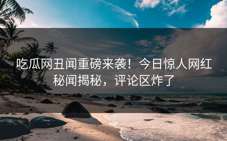 吃瓜网丑闻重磅来袭！今日惊人网红秘闻揭秘，评论区炸了