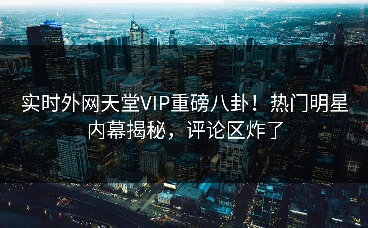 实时外网天堂VIP重磅八卦！热门明星内幕揭秘，评论区炸了