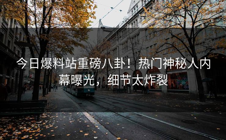 今日爆料站重磅八卦！热门神秘人内幕曝光，细节太炸裂