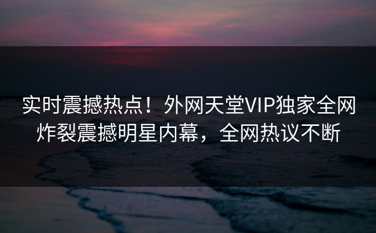 实时震撼热点！外网天堂VIP独家全网炸裂震撼明星内幕，全网热议不断