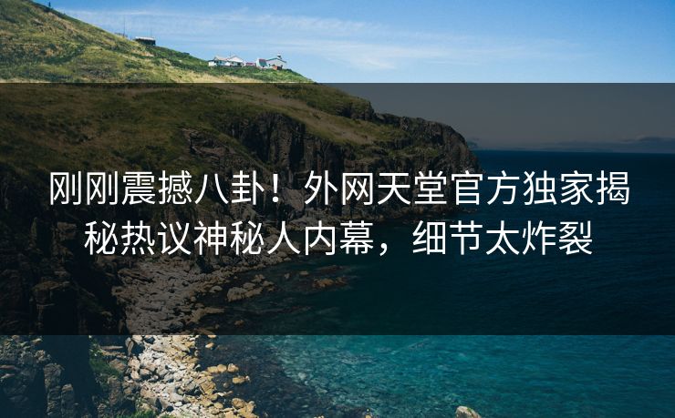 刚刚震撼八卦！外网天堂官方独家揭秘热议神秘人内幕，细节太炸裂