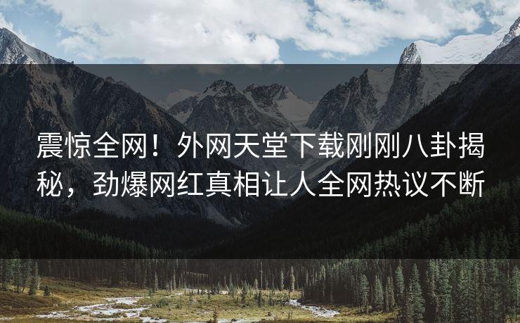 震惊全网！外网天堂下载刚刚八卦揭秘，劲爆网红真相让人全网热议不断