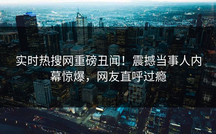 实时热搜网重磅丑闻！震撼当事人内幕惊爆，网友直呼过瘾