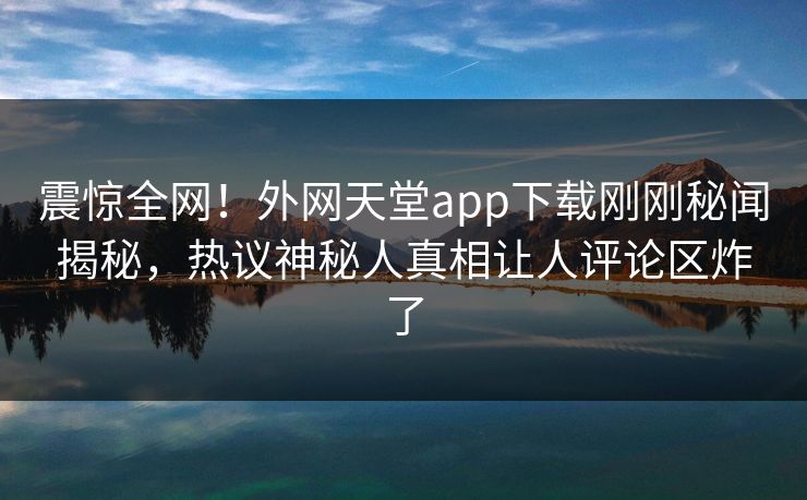 震惊全网！外网天堂app下载刚刚秘闻揭秘，热议神秘人真相让人评论区炸了