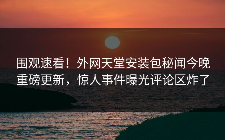 围观速看！外网天堂安装包秘闻今晚重磅更新，惊人事件曝光评论区炸了
